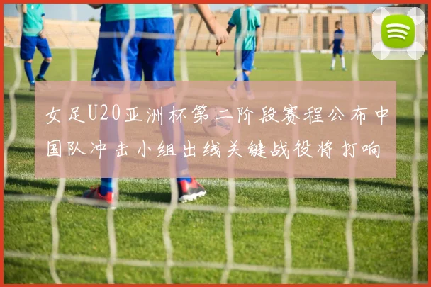 女足U20亚洲杯第二阶段赛程公布中国队冲击小组出线关键战役将打响