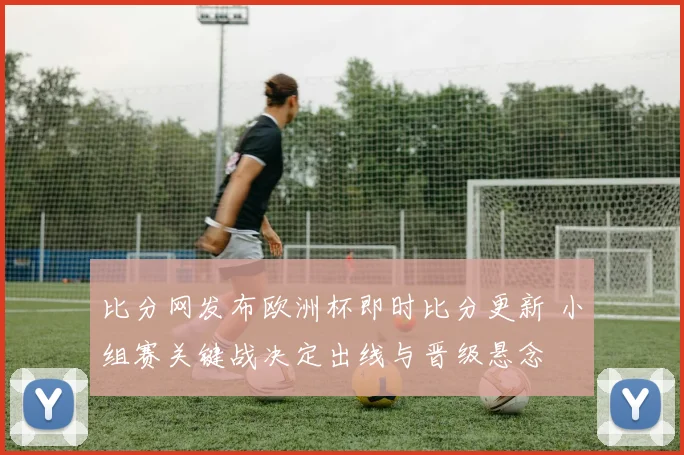 比分网发布欧洲杯即时比分更新 小组赛关键战决定出线与晋级悬念