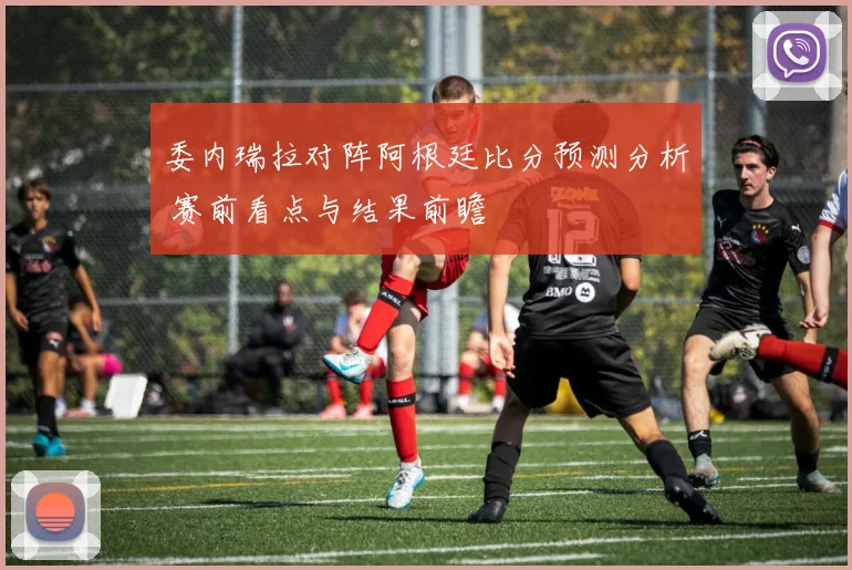 委内瑞拉对阵阿根廷比分预测分析 赛前看点与结果前瞻