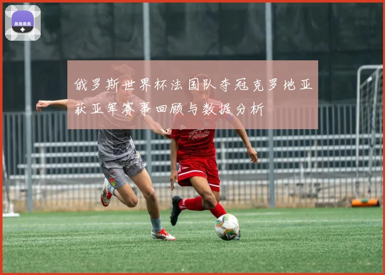 俄罗斯世界杯法国队夺冠克罗地亚获亚军赛事回顾与数据分析