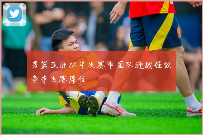 男篮亚洲杯半决赛中国队迎战强敌争夺决赛席位