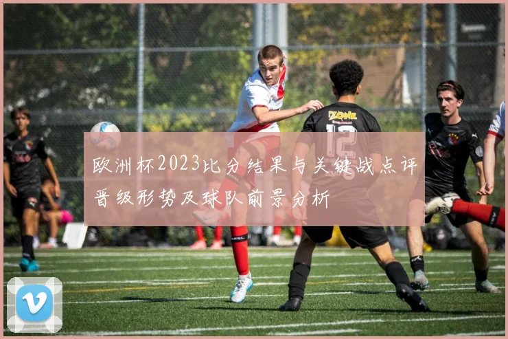 欧洲杯2023比分结果与关键战点评晋级形势及球队前景分析