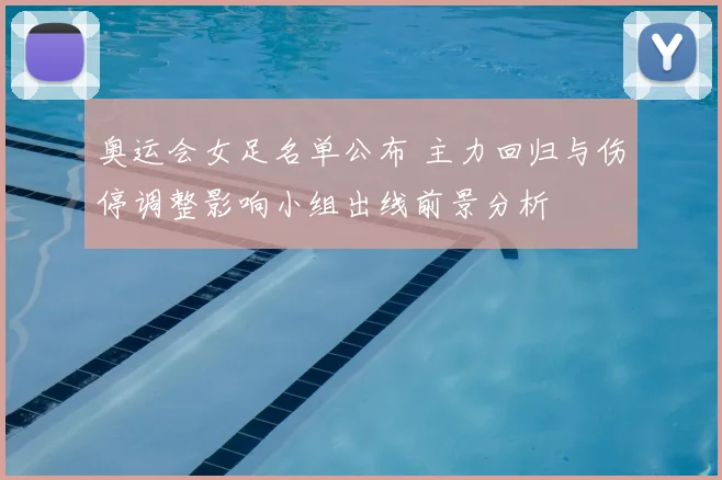 奥运会女足名单公布 主力回归与伤停调整影响小组出线前景分析