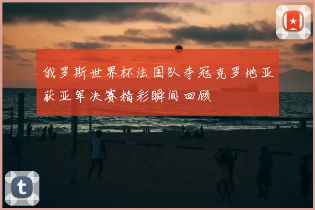 俄罗斯世界杯法国队夺冠克罗地亚获亚军决赛精彩瞬间回顾