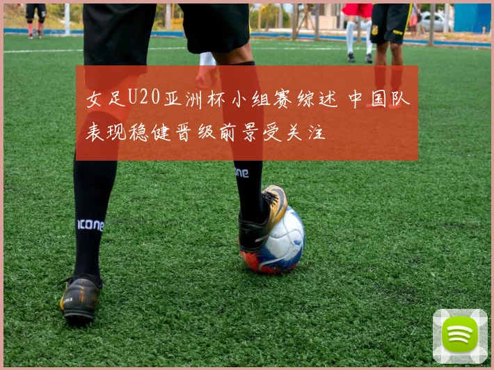 女足U20亚洲杯小组赛综述 中国队表现稳健晋级前景受关注