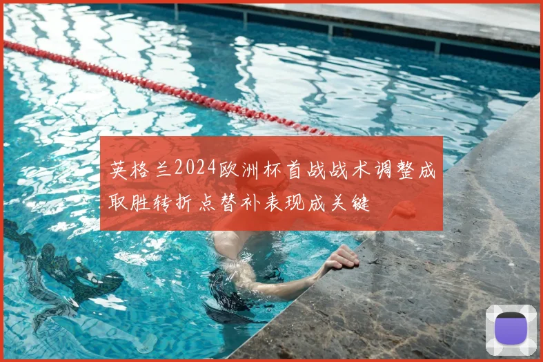 英格兰2024欧洲杯首战战术调整成取胜转折点替补表现成关键