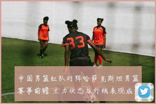 中国男篮红队对阵哈萨克斯坦男篮赛事前瞻 主力状态与外线表现成焦点