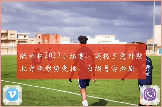 欧洲杯2023小组赛：英格兰意外败北晋级形势受挫，出线悬念加剧