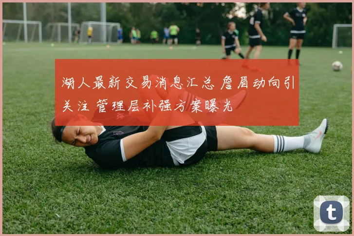 湖人最新交易消息汇总 詹眉动向引关注 管理层补强方案曝光