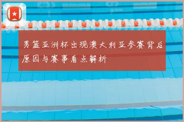 男篮亚洲杯出现澳大利亚参赛背后原因与赛事看点解析