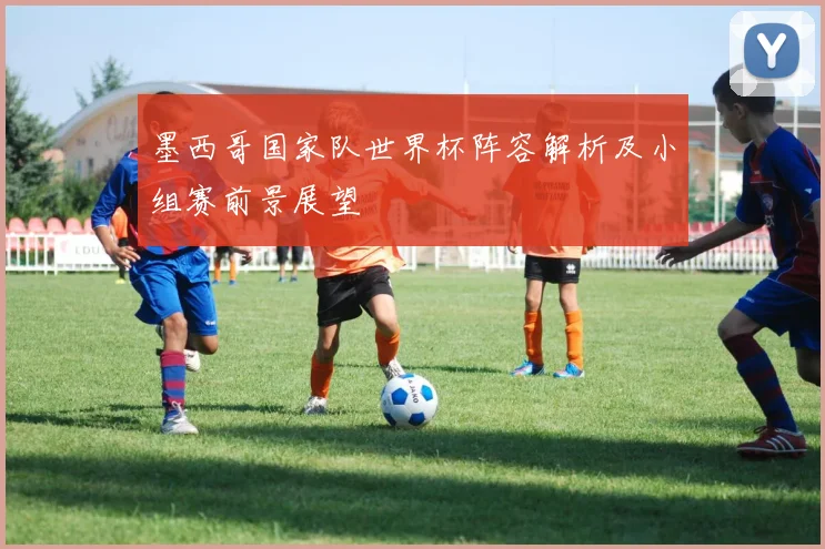 墨西哥国家队世界杯阵容解析及小组赛前景展望