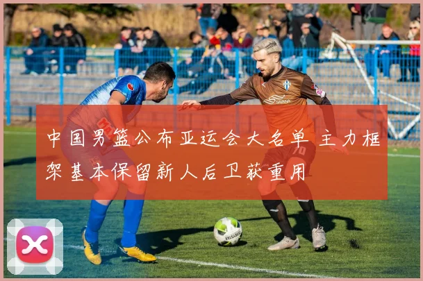 中国男篮公布亚运会大名单 主力框架基本保留新人后卫获重用