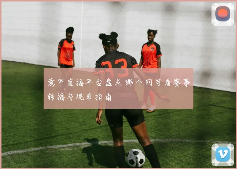意甲直播平台盘点 哪个网可看赛事转播与观看指南