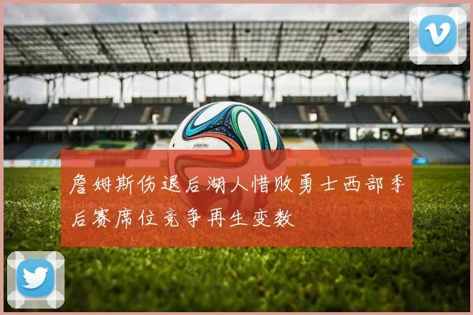 詹姆斯伤退后湖人惜败勇士西部季后赛席位竞争再生变数