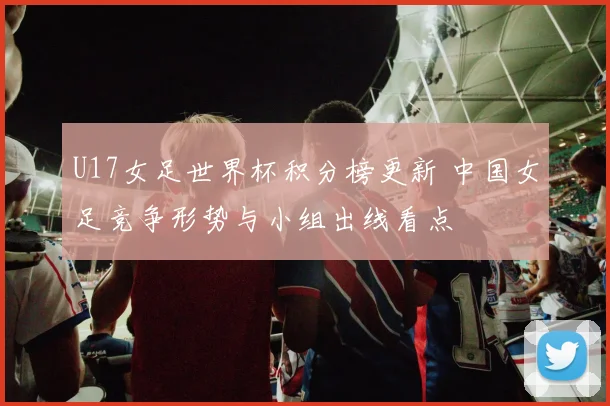 U17女足世界杯积分榜更新 中国女足竞争形势与小组出线看点