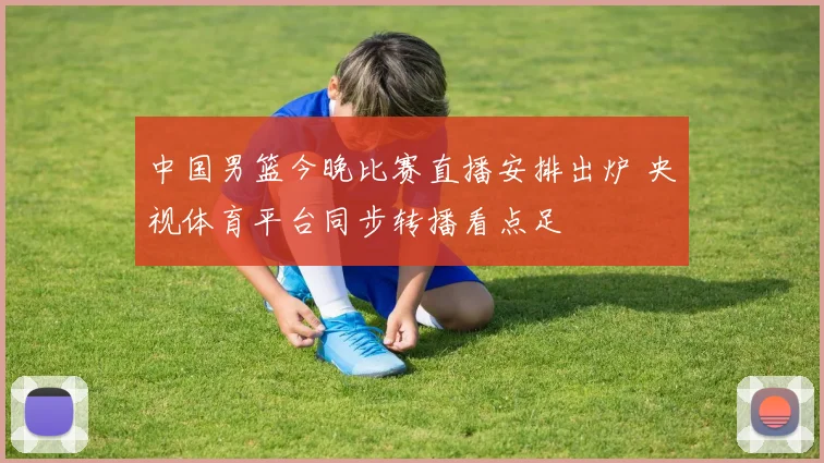 中国男篮今晚比赛直播安排出炉 央视体育平台同步转播看点足