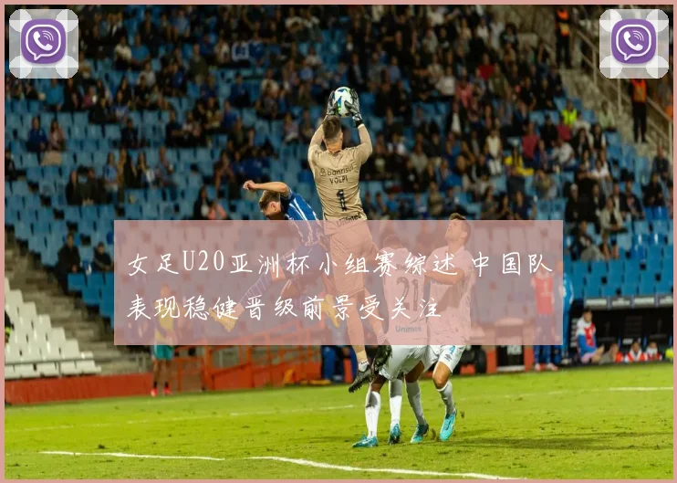 女足U20亚洲杯小组赛综述 中国队表现稳健晋级前景受关注