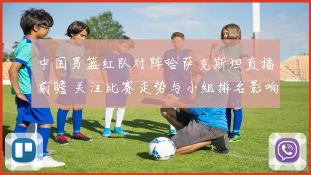 中国男篮红队对阵哈萨克斯坦直播前瞻 关注比赛走势与小组排名影响