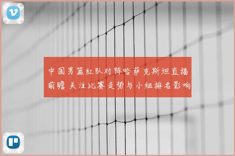 中国男篮红队对阵哈萨克斯坦直播前瞻 关注比赛走势与小组排名影响