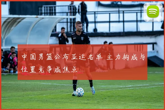 中国男篮公布亚运名单 主力构成与位置竞争成焦点