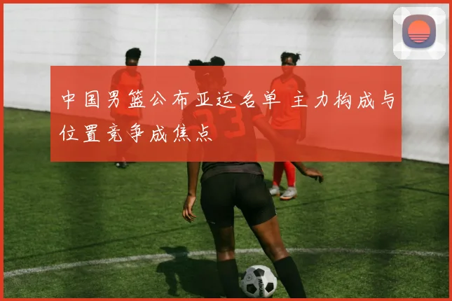 中国男篮公布亚运名单 主力构成与位置竞争成焦点