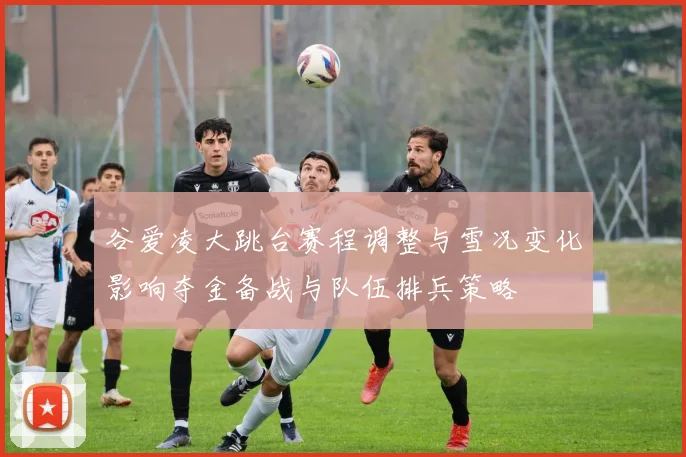 谷爱凌大跳台赛程调整与雪况变化影响夺金备战与队伍排兵策略