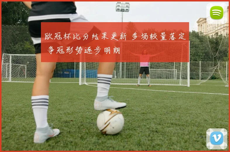 欧冠杯比分结果更新 多场较量落定 争冠形势逐步明朗