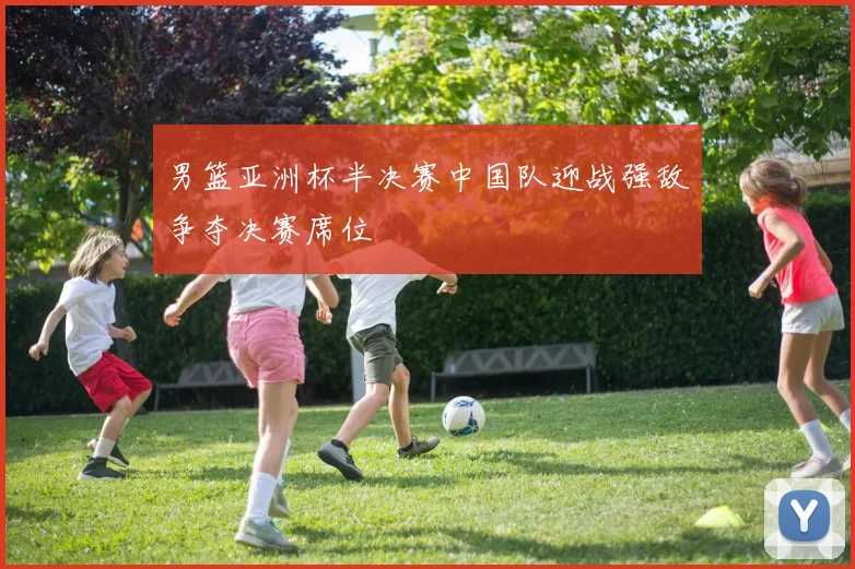 男篮亚洲杯半决赛中国队迎战强敌争夺决赛席位