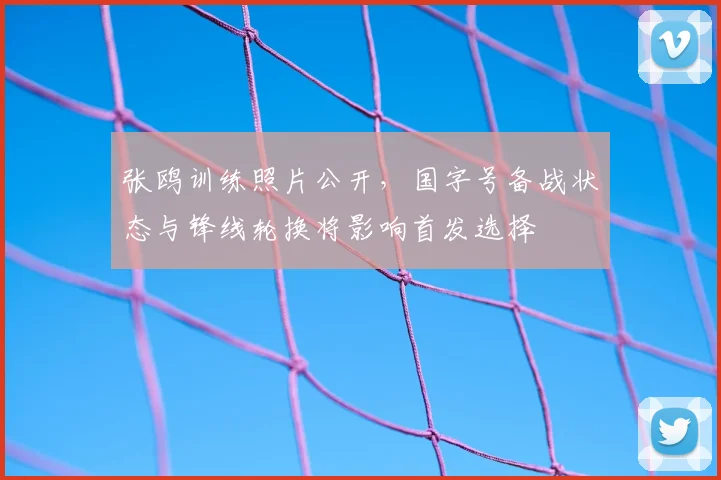 张鸥训练照片公开，国字号备战状态与锋线轮换将影响首发选择