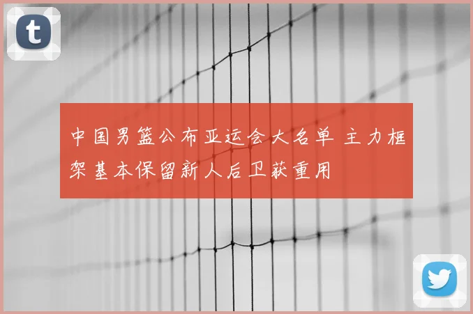 中国男篮公布亚运会大名单 主力框架基本保留新人后卫获重用