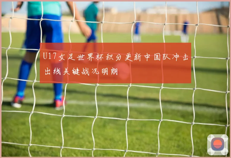 U17女足世界杯积分更新中国队冲击出线关键战况明朗