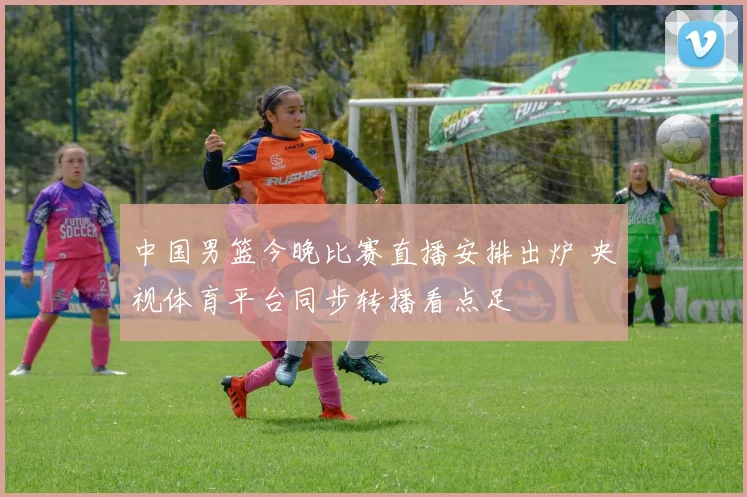 中国男篮今晚比赛直播安排出炉 央视体育平台同步转播看点足