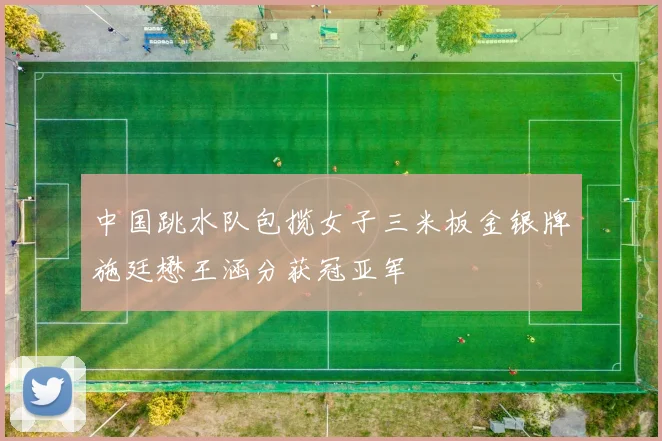 中国跳水队包揽女子三米板金银牌施廷懋王涵分获冠亚军