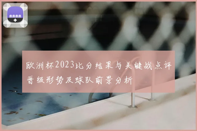 欧洲杯2023比分结果与关键战点评晋级形势及球队前景分析