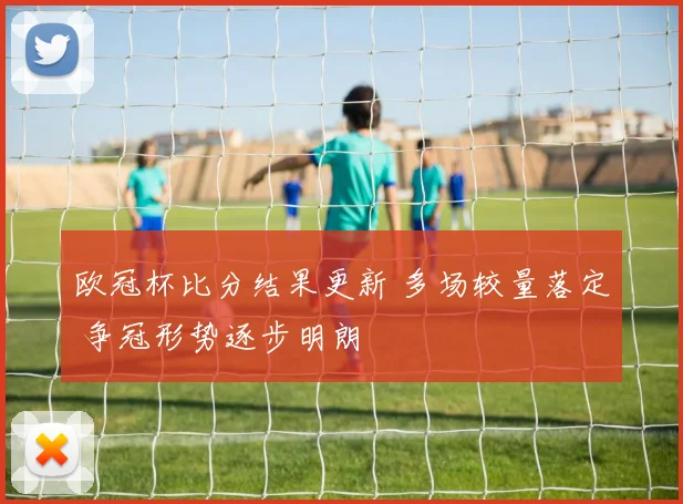 欧冠杯比分结果更新 多场较量落定 争冠形势逐步明朗