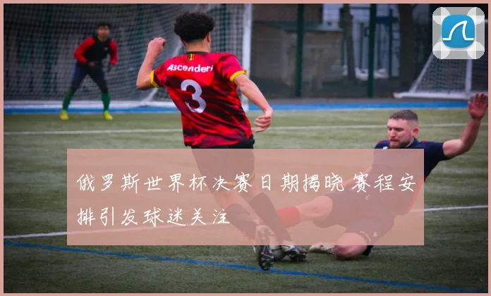 俄罗斯世界杯决赛日期揭晓 赛程安排引发球迷关注