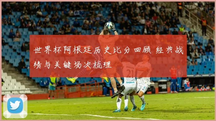 世界杯阿根廷历史比分回顾 经典战绩与关键场次梳理