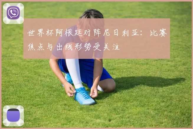 世界杯阿根廷对阵尼日利亚：比赛焦点与出线形势受关注