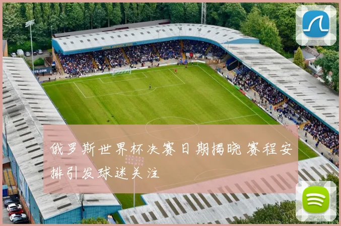 俄罗斯世界杯决赛日期揭晓 赛程安排引发球迷关注
