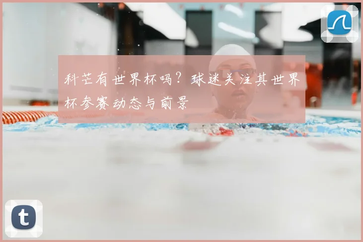 科芒有世界杯吗?球迷关注其世界杯参赛动态与前景