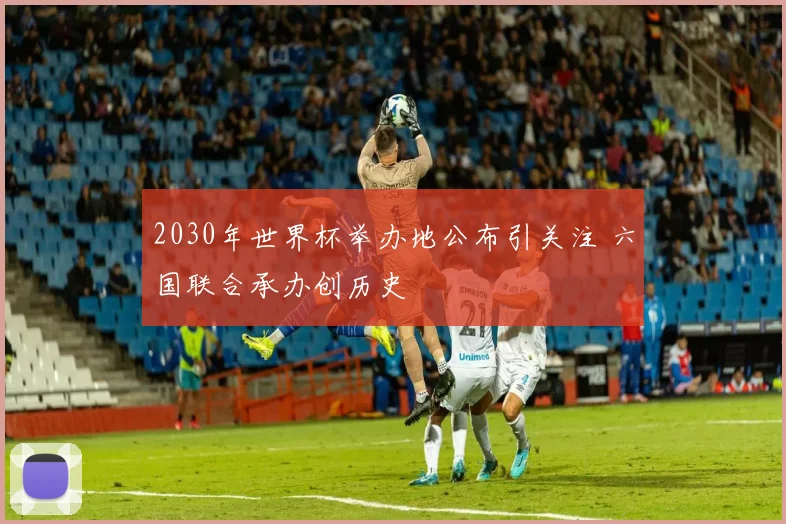 2030年世界杯举办地公布引关注 六国联合承办创历史