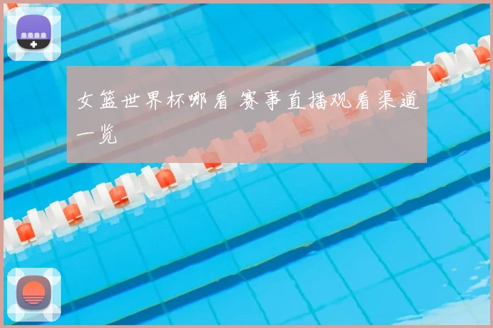 女篮世界杯哪看 赛事直播观看渠道一览