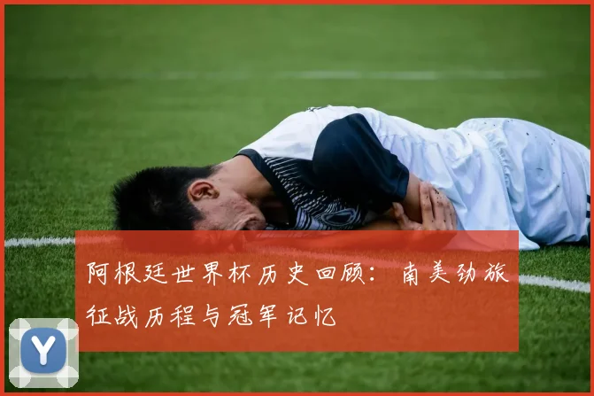 阿根廷世界杯历史回顾：南美劲旅征战历程与冠军记忆