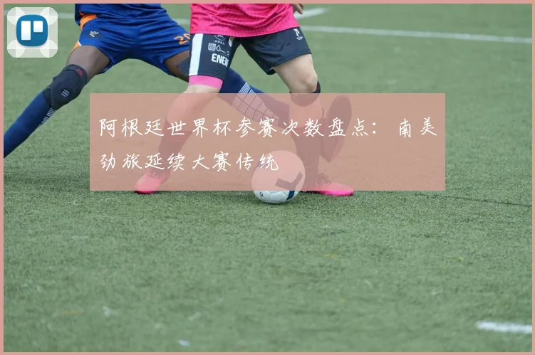 阿根廷世界杯参赛次数盘点：南美劲旅延续大赛传统