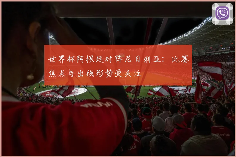 世界杯阿根廷对阵尼日利亚：比赛焦点与出线形势受关注