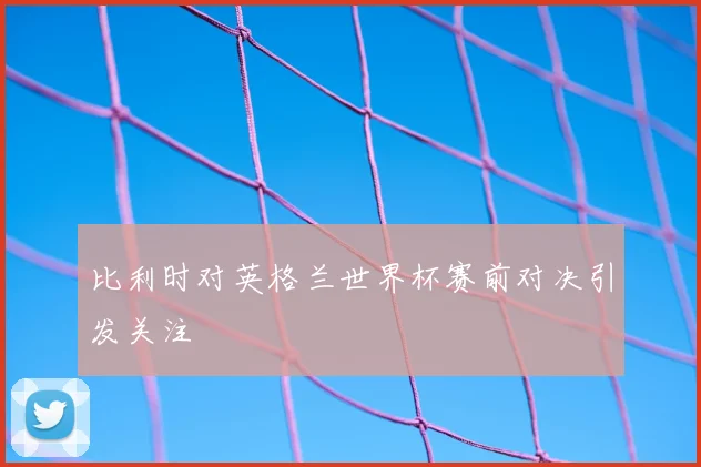 比利时对英格兰世界杯赛前对决引发关注