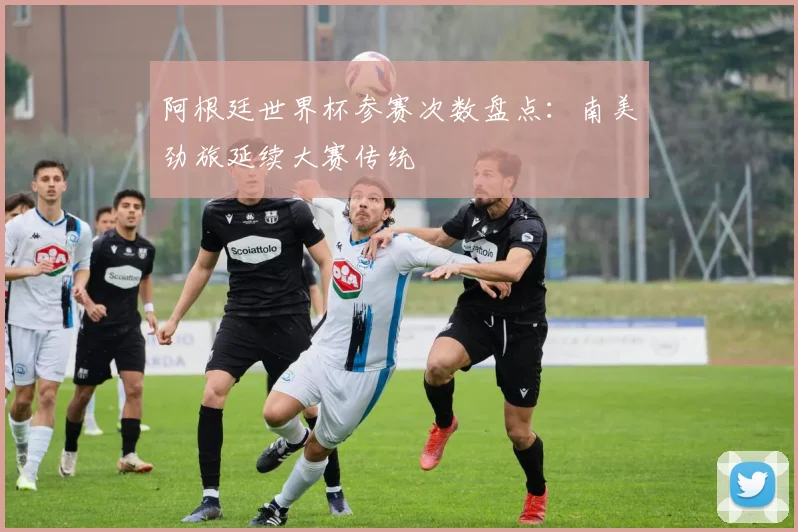 阿根廷世界杯参赛次数盘点:南美劲旅延续大赛传统